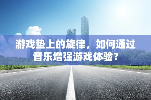 游戏垫上的旋律，如何通过音乐增强游戏体验？