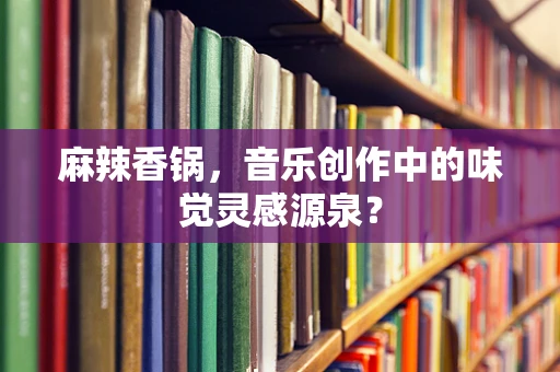 麻辣香锅，音乐创作中的味觉灵感源泉？