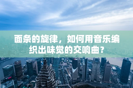 面条的旋律，如何用音乐编织出味觉的交响曲？