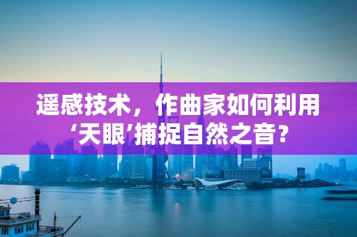遥感技术，作曲家如何利用‘天眼’捕捉自然之音？
