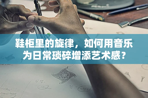 鞋柜里的旋律，如何用音乐为日常琐碎增添艺术感？