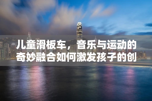 儿童滑板车，音乐与运动的奇妙融合如何激发孩子的创造力？