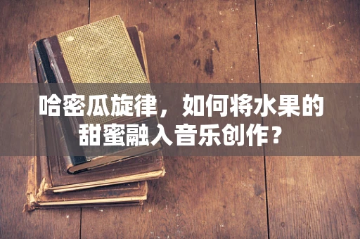 哈密瓜旋律，如何将水果的甜蜜融入音乐创作？
