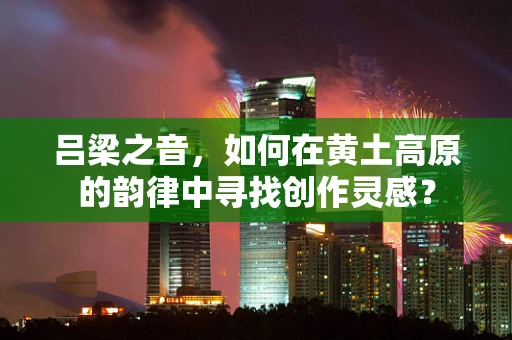 吕梁之音，如何在黄土高原的韵律中寻找创作灵感？