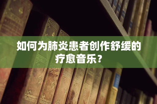 如何为肺炎患者创作舒缓的疗愈音乐？