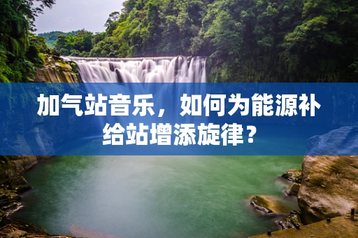 加气站音乐，如何为能源补给站增添旋律？