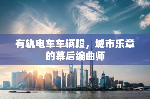 有轨电车车辆段，城市乐章的幕后编曲师