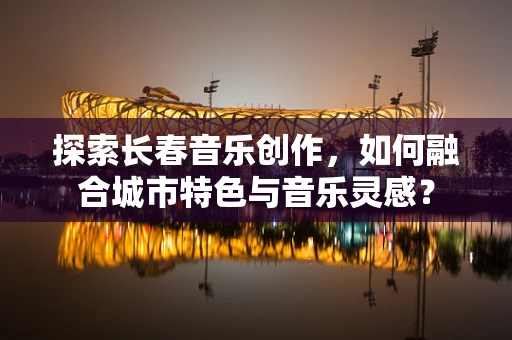 探索长春音乐创作，如何融合城市特色与音乐灵感？