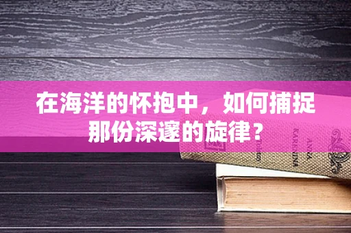 在海洋的怀抱中，如何捕捉那份深邃的旋律？