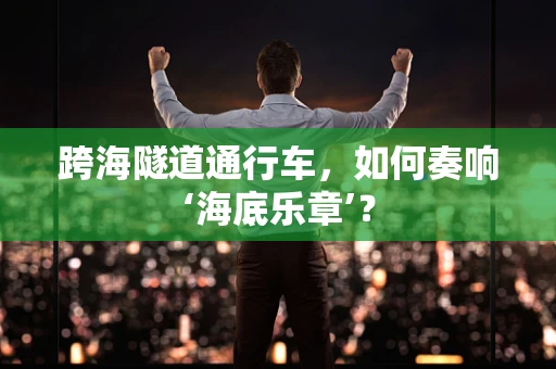 跨海隧道通行车，如何奏响‘海底乐章’？