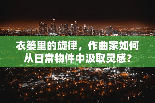 衣篓里的旋律，作曲家如何从日常物件中汲取灵感？
