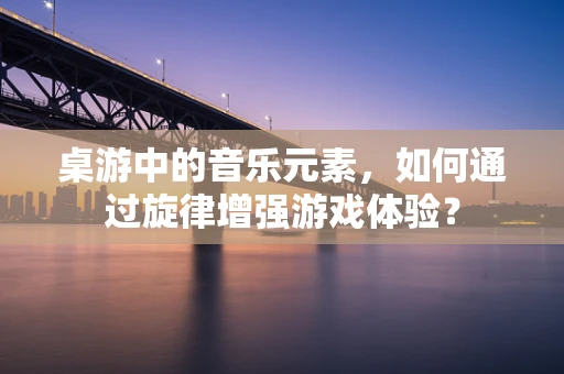 桌游中的音乐元素，如何通过旋律增强游戏体验？