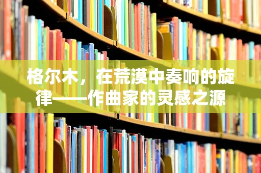 格尔木，在荒漠中奏响的旋律——作曲家的灵感之源