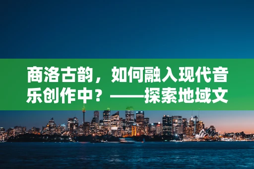 商洛古韵，如何融入现代音乐创作中？——探索地域文化与现代音乐的交响