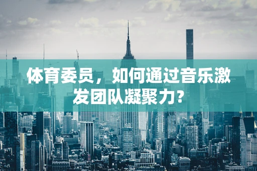 体育委员，如何通过音乐激发团队凝聚力？