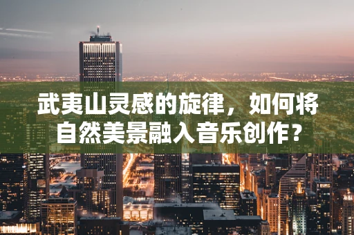 武夷山灵感的旋律，如何将自然美景融入音乐创作？