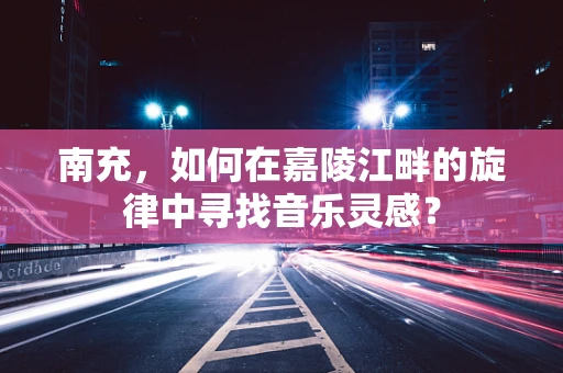 南充，如何在嘉陵江畔的旋律中寻找音乐灵感？