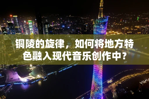铜陵的旋律，如何将地方特色融入现代音乐创作中？