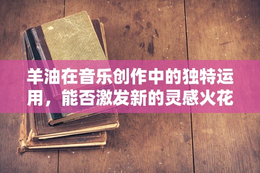 羊油在音乐创作中的独特运用，能否激发新的灵感火花？