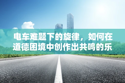 电车难题下的旋律，如何在道德困境中创作出共鸣的乐章？