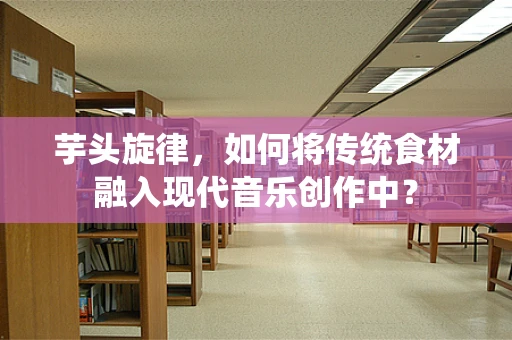 芋头旋律，如何将传统食材融入现代音乐创作中？
