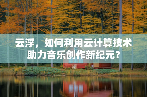 云浮，如何利用云计算技术助力音乐创作新纪元？