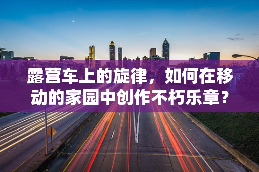 露营车上的旋律，如何在移动的家园中创作不朽乐章？