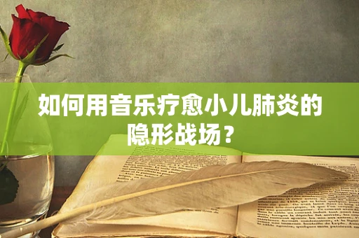 如何用音乐疗愈小儿肺炎的隐形战场？
