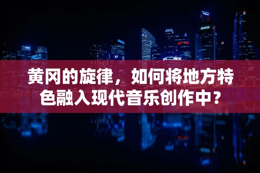 黄冈的旋律，如何将地方特色融入现代音乐创作中？