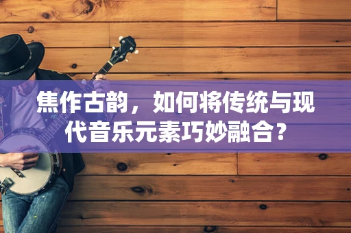 焦作古韵，如何将传统与现代音乐元素巧妙融合？
