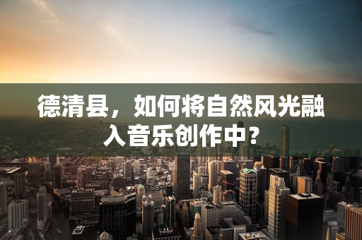 德清县，如何将自然风光融入音乐创作中？