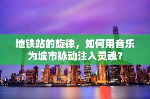 地铁站的旋律，如何用音乐为城市脉动注入灵魂？