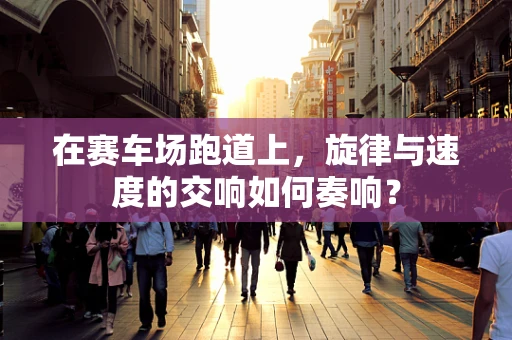 在赛车场跑道上，旋律与速度的交响如何奏响？