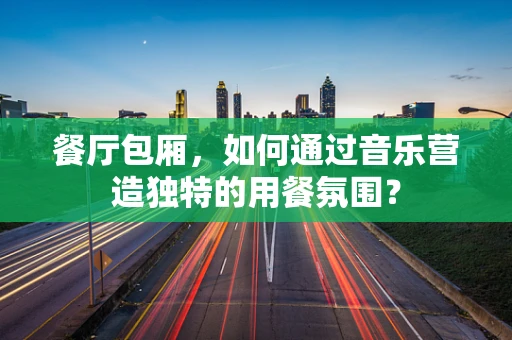餐厅包厢，如何通过音乐营造独特的用餐氛围？