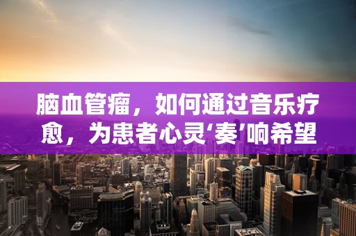 脑血管瘤，如何通过音乐疗愈，为患者心灵‘奏’响希望之音？