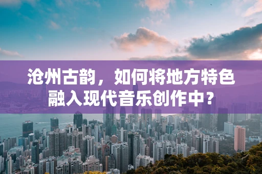 沧州古韵，如何将地方特色融入现代音乐创作中？