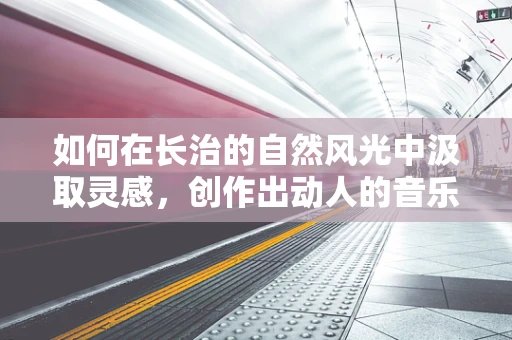 如何在长治的自然风光中汲取灵感，创作出动人的音乐？