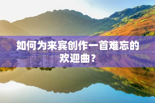 如何为来宾创作一首难忘的欢迎曲？