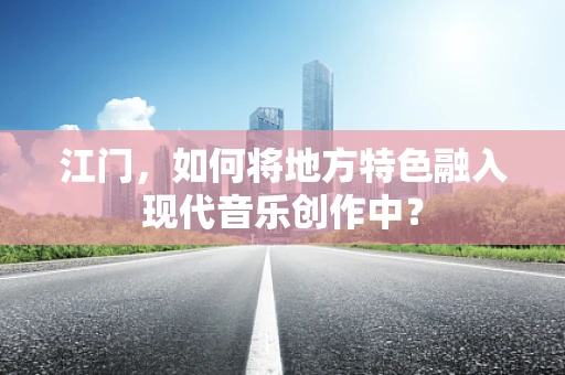 江门，如何将地方特色融入现代音乐创作中？