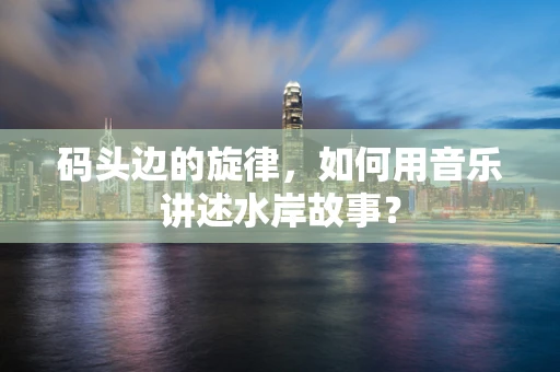 码头边的旋律，如何用音乐讲述水岸故事？