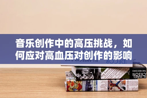 音乐创作中的高压挑战，如何应对高血压对创作的影响？