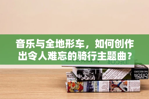 音乐与全地形车，如何创作出令人难忘的骑行主题曲？