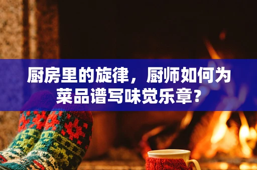 厨房里的旋律，厨师如何为菜品谱写味觉乐章？