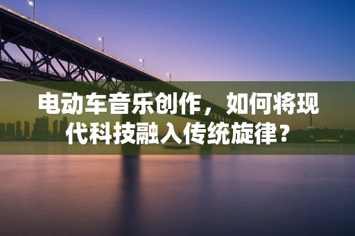 电动车音乐创作，如何将现代科技融入传统旋律？