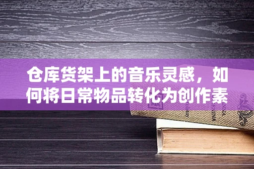 仓库货架上的音乐灵感，如何将日常物品转化为创作素材？