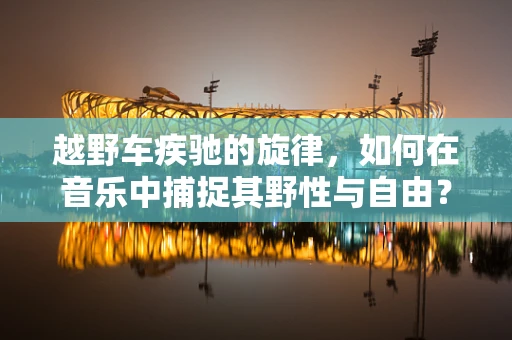越野车疾驰的旋律，如何在音乐中捕捉其野性与自由？