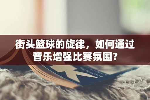 街头篮球的旋律，如何通过音乐增强比赛氛围？