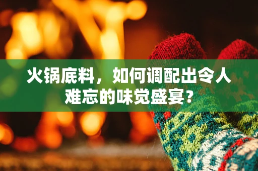 火锅底料，如何调配出令人难忘的味觉盛宴？