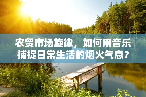 农贸市场旋律，如何用音乐捕捉日常生活的烟火气息？