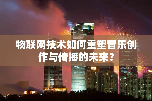 物联网技术如何重塑音乐创作与传播的未来？